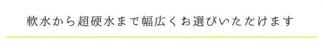 軟水から超硬水まで幅広くお選びいただけます