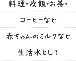 料理・炊飯・お茶・コーヒーなど赤ちゃんのミルクなど生活水として