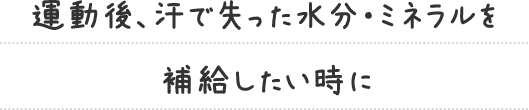 運動後、汗で失った水分・ミネラルを補給したい時に