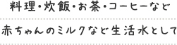 料理・炊飯・お茶・コーヒーなど 赤ちゃんのミルクなど生活水として