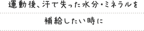 運動後、汗で失った水分・ミネラルを 補給したい時に