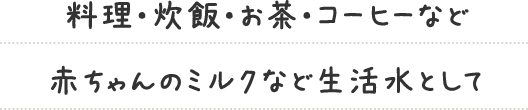 料理・炊飯・お茶・コーヒーなど 赤ちゃんのミルクなど生活水として