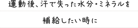 運動後、汗で失った水分・ミネラルを 補給したい時に